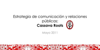 Estrategia de comunicación y relaciones
                públicas:
             Cassava Roots
               Mayo 2011
 