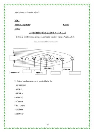10 
¿Qué planeta es de color rojizo? 
DÍA 7 
Nombre y Apellido: Grado: 
Fecha: 
EVALUACIÓN DE CIENCIAS NATURALES 
1-Coloca el nombre según corresponda: Tierra, Saturno, Venus , Neptuno, Sol. 
3- Responde: 
¿Cuál es los planetas más lejano del Sol? 
¿Cuál es el planeta más cercano al Sol? 
¿Quién construyó el sistema de lentes? 
2- Ordena los planetas según la proximidad al Sol. 
1 MERCURIO 
2 VENUS 
3 TIERRA 
4 MARTE 
5 JÚPITER 
6 SATURNO 
7 URANO 
NEPTUNO 
JÚPITER 
MERCURIO MARTE 
URANO 
 
