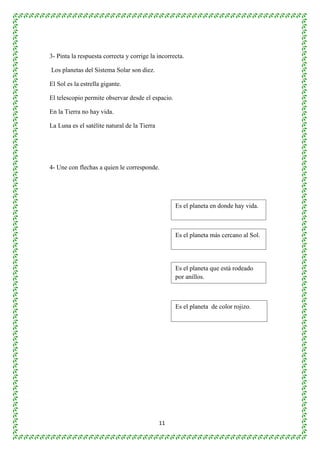3- Pinta la respuesta correcta y corrige la incorrecta. 
11 
Los planetas del Sistema Solar son diez. 
El Sol es la estrella gigante. 
El telescopio permite observar desde el espacio. 
En la Tierra no hay vida. 
La Luna es el satélite natural de la Tierra 
4- Une con flechas a quien le corresponde. 
Es el planeta en donde hay vida. 
Es el planeta más cercano al Sol. 
Es el planeta que está rodeado 
por anillos. 
Es el planeta de color rojizo. 
 