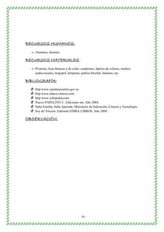 13 
RECURSOS HUMANOS: 
 Alumnos, docente. 
RECURSOS MATERIALES: 
 Pizarrón, tizas blancas y de color, cuadernos, lápices de colores, medios 
audiovisuales, tergopol, temperas, palitos brochet, láminas, etc. 
BIBLIOGRAFÍA: 
 http:www.canalencuentro.gov.ar. 
 http:www.educa-ciencia.com. 
 http:www.wikipedia.com. 
 Nuevo PAPELITO 3-. Ediciones sm. Año 2004. 
 Salta Enseña, Salta Aprende. Ministerio de Educación, Ciencia y Tecnología. 
 Soy de Tercero. Editorial EDIBA LIBROS. Año 2009. 
OBSERVACIÓN: 
