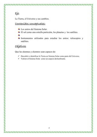2 
Eje: 
La Tierra, el Universo y sus cambios. 
Contenidos conceptuales: 
Los astros del Sistema Solar. 
El sol como una estrella particular, los planetas y los satélites. 
Instrumentos utilizados para estudiar los astros: telescopios y 
satélites. 
Objetivos 
Que las alumnas y alumnos sean capaces de: 
 Descubrir e identificar la Tierra en Sistema Solar como parte del Universo. 
 Valorar al Sistema Solar como un espacio deslumbrante. 
 