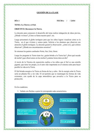 GESTIÓN DE LA CLASE 
DÍA 1 FECHA: / / 2.014 
3 
TEMA: La Tierra y el Sol. 
OBJETIVO: Reconocer la Tierra. 
La docente para comenzar el desarrollo del tema realiza indagación de ideas previas, 
¿Dónde vivimos? ¿Cómo se llama nuestro país?, etc. 
Luego presentará el globo terráqueo para que los niños logren visualizar cómo es la 
Tierra, en el que vivimos y somos parte. Solicita a los alumnos que observen con 
atención el globo terráqueo. La docente guiará la observación ¿cómo es?¿ qué colores 
observan? ¿Dónde nos encontraremos nosotros? 
Se retoman los puntos cardinales Norte, Sur, Este, Oeste. 
Luego les pregunta la Tierra tiene luz ¿quién brinda a la Tierra luz? ¿Pero qué sucede 
de noche?¿que observamos en las noches?¿cuántas horas dura un día? 
A través de la Técnica de exposición explica a los niños que el Sol es una estrella 
gigante, que tiene luz propia, es el astro más importante en el sistema solar para hacer 
posible la vida en la Tierra. 
El Sol brinda energía a la Tierra en forma de luz y calor.. Sin la energía solar la Tierra 
sería un planeta frío y sin vida. El sol permite que se mantengan las formas de vida 
existentes, con ayuda de la capa atmosférica que envuelve a la Tierra para su 
protección. 
En los cuadernos. 
1. Señala con flechas a quien le corresponde cada característica. 
 