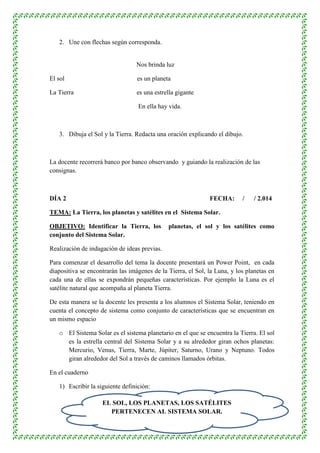 2. Une con flechas según corresponda. 
Nos brinda luz 
El sol es un planeta 
La Tierra es una estrella gigante 
En ella hay vida. 
3. Dibuja el Sol y la Tierra. Redacta una oración explicando el dibujo. 
La docente recorrerá banco por banco observando y guiando la realización de las 
consignas. 
DÍA 2 FECHA: / / 2.014 
TEMA: La Tierra, los planetas y satélites en el Sistema Solar. 
OBJETIVO: Identificar la Tierra, los planetas, el sol y los satélites como 
conjunto del Sistema Solar. 
Realización de indagación de ideas previas. 
Para comenzar el desarrollo del tema la docente presentará un Power Point, en cada 
diapositiva se encontrarán las imágenes de la Tierra, el Sol, la Luna, y los planetas en 
cada una de ellas se expondrán pequeñas características. Por ejemplo la Luna es el 
satélite natural que acompaña al planeta Tierra. 
De esta manera se la docente les presenta a los alumnos el Sistema Solar, teniendo en 
cuenta el concepto de sistema como conjunto de características que se encuentran en 
un mismo espacio 
o El Sistema Solar es el sistema planetario en el que se encuentra la Tierra. El sol 
es la estrella central del Sistema Solar y a su alrededor giran ochos planetas: 
Mercurio, Venus, Tierra, Marte, Júpiter, Saturno, Urano y Neptuno. Todos 
giran alrededor del Sol a través de caminos llamados órbitas. 
4 
En el cuaderno 
1) Escribir la siguiente definición: 
EL SOL, LOS PLANETAS, LOS SATÉLITES 
PERTENECEN AL SISTEMA SOLAR. 
 