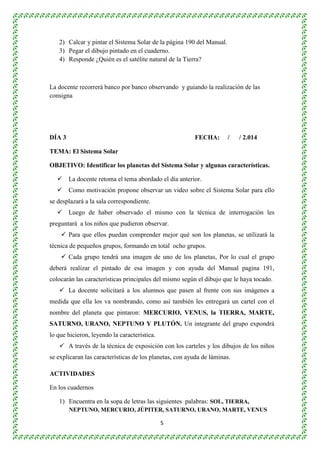 2) Calcar y pintar el Sistema Solar de la página 190 del Manual. 
3) Pegar el dibujo pintado en el cuaderno. 
4) Responde ¿Quién es el satélite natural de la Tierra? 
La docente recorrerá banco por banco observando y guiando la realización de las 
consigna 
DÍA 3 FECHA: / / 2.014 
5 
TEMA: El Sistema Solar 
OBJETIVO: Identificar los planetas del Sistema Solar y algunas características. 
 La docente retoma el tema abordado el día anterior. 
 Como motivación propone observar un video sobre el Sistema Solar para ello 
se desplazará a la sala correspondiente. 
 Luego de haber observado el mismo con la técnica de interrogación les 
preguntará a los niños que pudieron observar. 
 Para que ellos puedan comprender mejor qué son los planetas, se utilizará la 
técnica de pequeños grupos, formando en total ocho grupos. 
 Cada grupo tendrá una imagen de uno de los planetas, Por lo cual el grupo 
deberá realizar el pintado de esa imagen y con ayuda del Manual pagina 191, 
colocarán las características principales del mismo según el dibujo que le haya tocado. 
 La docente solicitará a los alumnos que pasen al frente con sus imágenes a 
medida que ella los va nombrando, como así también les entregará un cartel con el 
nombre del planeta que pintaron: MERCURIO, VENUS, la TIERRA, MARTE, 
SATURNO, URANO, NEPTUNO Y PLUTÓN. Un integrante del grupo expondrá 
lo que hicieron, leyendo la característica. 
 A través de la técnica de exposición con los carteles y los dibujos de los niños 
se explicaran las características de los planetas, con ayuda de láminas. 
ACTIVIDADES 
En los cuadernos 
1) Encuentra en la sopa de letras las siguientes palabras: SOL, TIERRA, 
NEPTUNO, MERCURIO, JÚPITER, SATURNO, URANO, MARTE, VENUS 
 