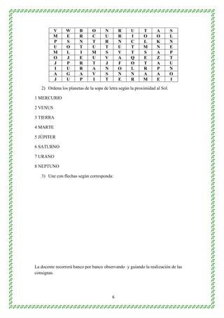 V W B O N R U T A S 
M E R C U R I O O L 
P S N T R N C L K N 
U O T U T U T M N E 
M L I M S V T S A P 
O J E U V A Q E Z T 
J P R T J F O T A U 
I U R A N O L R P N 
A G A V S N N A A O 
J U P I T E R M E I 
2) Ordena los planetas de la sopa de letra según la proximidad al Sol. 
6 
1 MERCURIO 
2 VENUS 
3 TIERRA 
4 MARTE 
5 JÚPITER 
6 SATURNO 
7 URANO 
8 NEPTUNO 
3) Une con flechas según corresponda: 
La docente recorrerá banco por banco observando y guiando la realización de las 
consignas. 
 