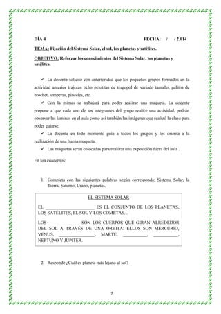 DÍA 4 FECHA: / / 2.014 
TEMA: Fijación del Sistema Solar, el sol, los planetas y satélites. 
OBJETIVO: Reforzar los conocimientos del Sistema Solar, los planetas y 
satélites. 
 La docente solicitó con anterioridad que los pequeños grupos formados en la 
actividad anterior trajeran ocho pelotitas de tergopol de variado tamaño, palitos de 
brochet, temperas, pinceles, etc. 
 Con la mimas se trabajará para poder realizar una maqueta. La docente 
propone a que cada uno de los integrantes del grupo realice una actividad, podrán 
observar las láminas en el aula como así también las imágenes que realizó la clase para 
poder guiarse. 
 La docente en todo momento guía a todos los grupos y los orienta a la 
EL SISTEMA SOLAR 
EL ______________________ ES EL CONJUNTO DE LOS PLANETAS, 
LOS SATÉLITES, EL SOL Y LOS COMETAS. . 
LOS ______________ SON LOS CUERPOS QUE GIRAN ALREDEDOR 
DEL SOL A TRAVÉS DE UNA ORBITA: ELLOS SON MERCURIO, 
VENUS, ________________, MARTE, ___________, ___________, 
NEPTUNO Y JÚPITER. 
7 
realización de una buena maqueta. 
 Las maquetas serán colocadas para realizar una exposición fuera del aula . 
En loa cuadernos: 
1. Completa con las siguientes palabras según corresponda: Sistema Solar, la 
Tierra, Saturno, Urano, planetas. 
2. Responde ¿Cuál es planeta más lejano al sol? 
 