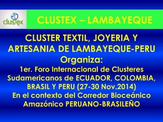 Organiza:
PRIMER FORO INTERNACIONAL de los
CLUSTERES SUDAMERICANOS de
PERU, ECUADOR, COLOMBIA y BRASIL
(16-19 JULIO 2015)
CLUSTEX – LAMBAYEQUE
CLUSTER TEXTIL, JOYERIA Y ARTESANIA
DE LAMBAYEQUE - PERU
 