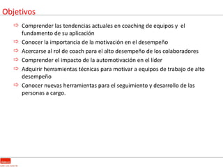 Objetivos
    Comprender las tendencias actuales en coaching de equipos y el
     fundamento de su aplicación
    Conocer la importancia de la motivación en el desempeño
    Acercarse al rol de coach para el alto desempeño de los colaboradores
    Comprender el impacto de la automotivación en el líder
    Adquirir herramientas técnicas para motivar a equipos de trabajo de alto
     desempeño
    Conocer nuevas herramientas para el seguimiento y desarrollo de las
     personas a cargo.
 