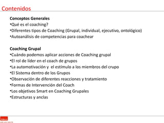 Contenidos
  Conceptos Generales
  •Qué es el coaching?
  •Diferentes tipos de Coaching (Grupal, individual, ejecutivo, ontológico)
  •Autoanálisis de competencias para coachear

  Coaching Grupal
  •Cuándo podemos aplicar acciones de Coaching grupal
  •El rol de líder en el coach de grupos
  •La automotivación y el estímulo a los miembros del crupo
  •El Sistema dentro de los Grupos
  •Observación de diferentes reacciones y tratamiento
  •Formas de Intervención del Coach
  •Los objetivos Smart en Coaching Grupales
  •Estructuras y anclas
 