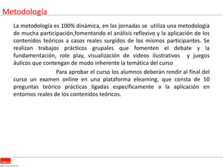 Metodología
  La metodología es 100% dinámica, en las jornadas se utiliza una metodología
  de mucha participación,fomentando el análisis reflexivo y la aplicación de los
  contenidos teóricos a casos reales surgidos de los mismos participantes. Se
  realizan trabajos prácticos grupales que fomenten el debate y la
  fundamentación, role play, visualización de videos ilustrativos y juegos
  áulicos que contengan de modo inherente la temática del curso
                   Para aprobar el curso los alumnos deberán rendir al final del
  curso un examen online en una plataforma elearning, que consta de 10
  preguntas teórico prácticas ligadas específicamente a la aplicación en
  entornos reales de los contenidos teóricos.
 