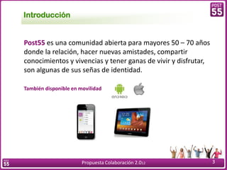 Introducción


Post55 es una comunidad abierta para mayores 50 – 70 años
donde la relación, hacer nuevas amistades, compartir
conocimientos y vivencias y tener ganas de vivir y disfrutar,
son algunas de sus señas de identidad.

También disponible en movilidad




                       Propuesta Colaboración 2.012             3
 