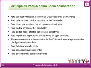 Participa en Post55 como Socio colaborador


• Para conocer y relacionarte con las Organizaciones de Mayores
• Para relacionarte con los usuarios de la Comunidad
• Para tener presencia en todas las comunicaciones
• Para poder presentar tus productos
• Para poder hacer ofertas concretas y selectivas
• Para lograr una reputación online y una imagen de marca
• Si quieres convocar a los usuarios de Post55 a sesiones telepresenciales
  divulgativas o formativas
• Para fidelizar a tu clientela
• Para conseguir nuevos clientes
• Para potenciar tus canales de venta



                        Propuesta Colaboración 2.012                         4
 