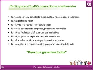 Participa en Post55 como Socio colaborador


•   Para conocerles y adaptarte a sus gustos, necesidades e intereses
•   Para aportarles valor
•   Para ayudar a reducir la brecha digital
•   Para que conozcan tu empresa, productos y servicios
•   Para que los hagas disfrutar con tus iniciativas
•   Para que generes experiencias y no solo ventas
•   Para hacerles sentirse protagonistas e importantes
•   Para ampliar sus conocimientos y mejorar su calidad de vida


                  “Para que ganemos todos”



                         Propuesta Colaboración 2.012                   5
 