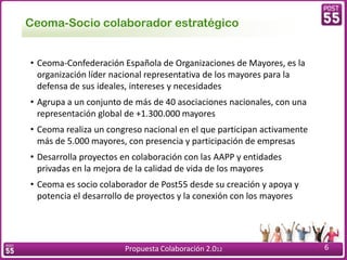 Ceoma-Socio colaborador estratégico


• Ceoma-Confederación Española de Organizaciones de Mayores, es la
  organización líder nacional representativa de los mayores para la
  defensa de sus ideales, intereses y necesidades
• Agrupa a un conjunto de más de 40 asociaciones nacionales, con una
  representación global de +1.300.000 mayores
• Ceoma realiza un congreso nacional en el que participan activamente
  más de 5.000 mayores, con presencia y participación de empresas
• Desarrolla proyectos en colaboración con las AAPP y entidades
  privadas en la mejora de la calidad de vida de los mayores
• Ceoma es socio colaborador de Post55 desde su creación y apoya y
  potencia el desarrollo de proyectos y la conexión con los mayores




                       Propuesta Colaboración 2.012                     6
 