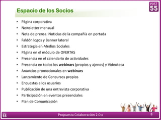 Espacio de los Socios
• Página corporativa
• Newsletter mensual
• Nota de prensa. Noticias de la compañía en portada
• Faldón logos y Banner lateral
• Estrategia en Medios Sociales
• Página en el módulo de OFERTAS
• Presencia en el calendario de actividades
• Presencia en todos los webinars (propios y ajenos) y Videoteca
• Anuncios promocionales en webinars
• Lanzamiento de Concursos propios
• Encuestas a los usuarios
• Publicación de una entrevista corporativa
• Participación en eventos presenciales
• Plan de Comunicación


                         Propuesta Colaboración 2.012              8
 