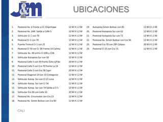 UBICACIONES
CALI
1. Peatonal Av. 6 Frente a CC Chipichape 12 M X 1.2 M
2. Peatonal Av. 2AN Salida a Calle 5 12 M X 1.2 M
3. Vehicular Cr 1 con 70 12 M X 1.2 M
4. Peatonal Cr 1 con 70 12 M X 1.2 M
5. Puente Troncal Cr 1 con 25 12 M X 1.2 M
6. Peatonal Cl 70 con Cr 3B Frente 14 Calima 12 M X 1.2 M
7. Vehicular Av. 4N entre Cl 10N y 11N 12 M X 1.2 M
8. Vehicular Autopista Sur con 50 12 M X 1.2 M
9. Peatonal Calle 5 con 39 frente Éxito S/Fdo 20 M X 1.2 M
10. Peatonal Calle 5 con Cra 70 frente La 14 12 M X 1.2 M
11. Peatonal Calle 5 con Cra 78 Capri 20 M X 1.2 M
12. Peatonal Diagonal 23 con 10 Colseguros 12 M X 1.2 M
13. Vehicular Autop. Sur con Cl 13 Luna 12 M X 1.2 M
14. Vehicular Autop. Sur con Cr 56 12 M X 1.2 M
15. Vehicular Autop. Sur con 74 Salida a Cl 5 12 M X 1.2 M
16. Vehicular Cra 39 con Calle 10 20 M X 1.2 M
17. Peatonal Av. Circunvalar con Cra 23 12 M X 1.2 M
18. Peatonal Av. Simón Bolívar con Cra 83 12 M X 1.2 M
19. Autopista Simón Bolívar con 85 12 M X 1.2 M
20. Peatonal Autopista Sur con 62 12 M X 1.2 M
21. Peatonal Autopista Sur con 72 12 M X 1.2 M
22. Peatonal Av. Simón Bolívar con Cra 56 12 M X 1.2 M
23. Peatonal Cra 70 con 28F Calipso 20 M X 1.2 M
24. Peatonal Cl 23 con Cra 15 12 M X 1.2 M
 