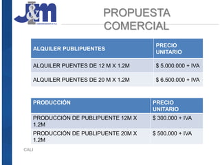 PROPUESTA
COMERCIAL
CALI
ALQUILER PUBLIPUENTES
PRECIO
UNITARIO
ALQUILER PUENTES DE 12 M X 1.2M $ 5.000.000 + IVA
ALQUILER PUENTES DE 20 M X 1.2M $ 6.500.000 + IVA
PRODUCCIÓN PRECIO
UNITARIO
PRODUCCIÓN DE PUBLIPUENTE 12M X
1.2M
$ 300.000 + IVA
PRODUCCIÓN DE PUBLIPUENTE 20M X
1.2M
$ 500.000 + IVA
 