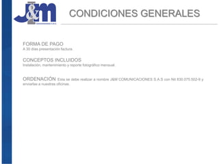 CONDICIONES GENERALES
FORMA DE PAGO
A 30 días presentación factura.
CONCEPTOS INCLUIDOS
Instalación, mantenimiento y reporte fotográfico mensual.
ORDENACIÓN Esta se debe realizar a nombre J&M COMUNICACIONES S.A.S con Nit 830.075.502-9 y
enviarlas a nuestras oficinas.
 