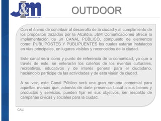 OUTDOOR
CALI
Con el ánimo de contribuir al desarrollo de la ciudad y al cumplimiento de
los propósitos trazados por la Alcaldía, J&M Comunicaciones ofrece la
implementación de un CANAL PÚBLICO, compuesto de elementos
como: PUBLIPOSTES Y PUBLIPUENTES los cuales estarán instalados
en vías principales, en lugares visibles y reconocidos de la ciudad.
Este canal será icono y punto de referencia de la comunidad, ya que a
través de este, se enterarán los caleños de los eventos culturales,
recreativos, educativos y de interés general para el ciudadano,
haciéndolo partícipe de las actividades y de esta visión de ciudad.
A su vez, este Canal Público será una gran ventana comercial para
aquellas marcas que, además de darle presencia Local a sus bienes y
productos y servicios, pueden fijar en sus objetivos, ser respaldo de
campañas cívicas y sociales para la ciudad.
 