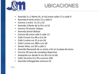 UBICACIONES
CALI
• Avenida 3 y 2 Norte (A. el rio) entre calles 17 y calle 9
• Avenida 8 norte entre 21 y calle 9
• Carrera 1 entre CL 21 y 52
• Avenida 3 Norte de la 34 a la 52
• Carrera 70 sector Calipso
• Avenida Simón Bolívar
• Carrera 66 entre calle 5 calle 13
• Calle 9 entre Cra 66 y Cra 34
• Calle 5 entre cra 15 a cra 34
• Calle 5 entre cra 38D a cra 50
• Sector Siloe, cra 50 a calle 5
• Avenida Roosevelt de su inicio a fin en la plaza de toros
• Carrera 39 zona de complejo deportivo
• Autopista sur desde la cra 30 a la cra 66
• Calle 16 entre Cra 70 a carrera 100
• Avenida Cañasgordas comuna 22
 