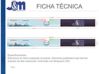 FICHA TÉCNICA
CALI
Especificaciones:
Estructura en hierro adosada al puente. Elemento publicitario tipo banner
impreso de alta resolución, iluminado con lámparas LED.
 