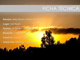 Ficha técnicaFICHA TÉCNICA
Nombre: Belly Beach, temporada 2013.
Lugar: Isla Negra
Fechas: 25 octubre a 27 octubre
Duración: 2 noches, 3 días
Check In: Viernes 17:00 horas.
Check Out: Domingo 14:00 horas.
 