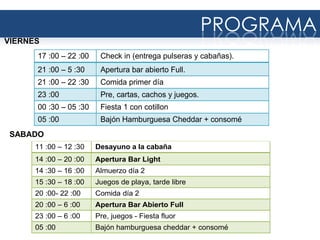 17 :00 – 22 :00 Check in (entrega pulseras y cabañas).
21 :00 – 5 :30 Apertura bar abierto Full.
21 :00 – 22 :30 Comida primer día
23 :00 Pre, cartas, cachos y juegos.
00 :30 – 05 :30 Fiesta 1 con cotillon
05 :00 Bajón Hamburguesa Cheddar + consomé
PROGRAMA
VIERNES
11 :00 – 12 :30 Desayuno a la cabaña
14 :00 – 20 :00 Apertura Bar Light
14 :30 – 16 :00 Almuerzo día 2
15 :30 – 18 :00 Juegos de playa, tarde libre
20 :00- 22 :00 Comida día 2
20 :00 – 6 :00 Apertura Bar Abierto Full
23 :00 – 6 :00 Pre, juegos - Fiesta fluor
05 :00 Bajón hamburguesa cheddar + consomé
SABADO
 