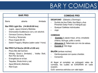 Barra abierta ilimitada
Bar PRO Light Día (14:00-20:00 hrs)
- Jugos , agua mineral y Bebidas
- Granizados Guallarauco con y sin alcohol.
- Cerveza Corona y Becker
- Ponche y Terremoto
- Pisco Capel 2D 35 .
- Daikiri Frappé y Mojitos (salen cada 1 hora)
Bar PRO Full Noche (20:00 a 6:00 am)
- Pisco Alto del Carmen.
- Whisky Grant s (limitado) , Vodka Stoli,
Ron Flor de Caña
- Energéticas en el bar.
- Tequilas, Shots limón y sal.
- Agua Mineral y Bebidas.
- Red Cups
BAR PRO
BAR Y COMIDAS
DESAYUNO (Sábado y Domingo)
- Surtido de Ave Palta, Ave Mayo y Ave
Pimentón Daily Fresh (1 triángulo pp)
- Queque/ Galletas individuales
- Jugo
COMIDAS
- Comida 1: papas mayo, arroz, ensalada
chilena, lechuga, pollo o cerdo.
- Almuerzo 1: Tallarinata con mix de salsas.
- Comida 2: Hot dogs
BAJÓN (ambas noches)
- Hamburguesas con queso cheddar.
- Consomé.
Al llegar al complejo se entregará vales de
comidas, los cuales se EXIGIRAN en cada
ocasión.
OJO: seremos extrictos con vale bajón
COMIDAS PRO
 