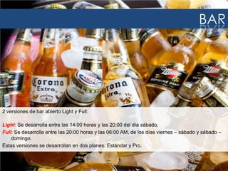 BAR

2 versiones de bar abierto Light y Full:
Light: Se desarrolla entre las 14:00 horas y las 20:00 del día sábado,
Full: Se desarrolla entre las 20:00 horas y las 06:00 AM, de los días viernes – sábado y sábado –
domingo.
Estas versiones se desarrollan en dos planes: Estándar y Pro.

 
