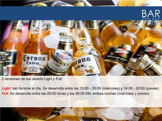 2 versiones de bar abierto Light y Full:
Light: bar durante el día. Se desarrolla entre las 15:00 - 20:00 (miércoles) y 14:00 - 20:00 (jueves).
Full: Se desarrolla entre las 20:00 horas y las 06:00 AM, ambas noches (miércoles y jueves)
BAR
 