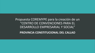 Propuesta COREMYPE para la creación de un
“CENTRO DE CONVENCIONES PARA EL
DESARROLLO EMPRESARIAL Y SOCIAL”
PROVINCIA CONSTITUCIONAL DEL CALLAO
 