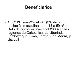 Beneficiarios 136,319 Trans/Gay/HSH (3% de la población masculina entre 15 a 59 años. Dato de consenso nacional 2008) en las regiones de Callao, Ica, La Libertad, Lambayeque, Lima, Loreto, San Martín, y Ucayali 