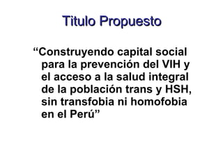 Titulo Propuesto “ Construyendo capital social para la prevención del VIH y el acceso a la salud integral de la población trans y HSH, sin transfobia ni homofobia en el Perú” 