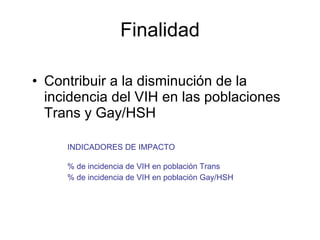 Finalidad Contribuir a la disminución de la incidencia del VIH en las poblaciones Trans y Gay/HSH INDICADORES DE IMPACTO % de incidencia de VIH en población Trans % de incidencia de VIH en población Gay/HSH 