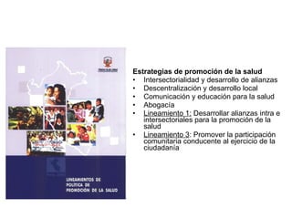 Estrategias de promoción de la salud Intersectorialidad y desarrollo de alianzas Descentralización y desarrollo local Comunicación y educación para la salud Abogacía Lineamiento 1:  Desarrollar alianzas intra e intersectoriales para la promoción de la salud Lineamiento 3 : Promover la participación comunitaria conducente al ejercicio de la ciudadanía  