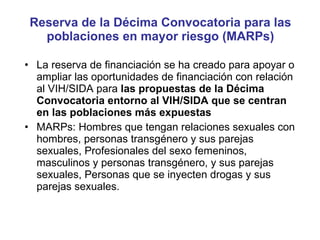 Reserva de la Décima Convocatoria para las poblaciones en mayor riesgo (MARPs) La reserva de financiación se ha creado para apoyar o ampliar las oportunidades de financiación con relación al VIH/SIDA para  las propuestas de la Décima Convocatoria entorno al VIH/SIDA que se centran en las poblaciones más expuestas  MARPs: Hombres que tengan relaciones sexuales con hombres, personas transgénero y sus parejas sexuales, Profesionales del sexo femeninos, masculinos y personas transgénero, y sus parejas sexuales, Personas que se inyecten drogas y sus parejas sexuales. 