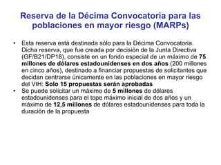 Reserva de la Décima Convocatoria para las poblaciones en mayor riesgo (MARPs) Esta reserva está destinada sólo para la Décima Convocatoria. Dicha reserva, que fue creada por decisión de la Junta Directiva (GF/B21/DP18), consiste en un fondo especial de un máximo de  75 millones de dólares estadounidenses en dos años  (200 millones en cinco años), destinado a financiar propuestas de solicitantes que decidan centrarse únicamente en las poblaciones en mayor riesgo del VIH:  Solo 15 propuestas serán aprobadas Se puede solicitar un máximo de  5 millones  de dólares estadounidenses para el tope máximo inicial de dos años y un máximo de  12,5 millones  de dólares estadounidenses para toda la duración de la propuesta 