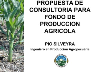 PROPUESTA DE
CONSULTORIA PARA
FONDO DE
PRODUCCION
AGRICOLA
PIO SILVEYRA
Ingeniero en Producción Agropecuaria
 