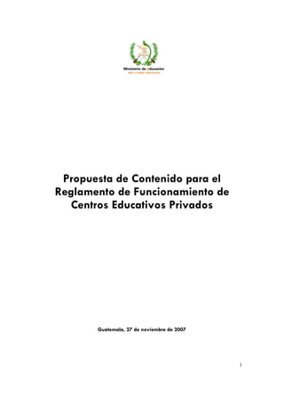 Noviembre, 2007




 Propuesta de Contenido para el
Reglamento de Funcionamiento de
  Centros Educativos Privados




       Guatemala, 27 de noviembre de 2007




                                                         1
 
