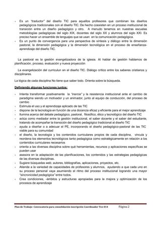 Es un “traductor” del diseño TIC para aquellos profesores que combinan los diseños
pedagógicos tradicionales con el diseño TIC. De hecho coexisten en un proceso institucional de
transición entre un diseño pedagógico y otro. A menudo tenemos en nuestras escuelas
metodologías pedagógicas del siglo XIX, docentes del siglo XX y alumnos del siglo XXI. Es
preciso hacer un ensamble de lenguajes que se usan en la comunicación pedagógica.
Es un punto de convergencia para una perspectiva de síntesis y diálogo entre la dimensión
pastoral, la dimensión pedagógica y la dimensión tecnológica en el proceso de enseñanzaaprendizaje del diseño TIC.

La pastoral es la gestión evangelizadora de la iglesia. Al hablar de gestión hablamos de
planificación, proceso, evaluación y nueva proyección
La evangelización del curriculun en el diseño TIC. Diálogo crítico entre los saberes cristianos y
disciplinares.
La lógica de cada disciplina No tiene que saber todo. Orienta sobre la búsqueda.
Definiendo algunas funciones juntos:
Intenta transformar positivamente la “inercia” y la resistencia institucional ante el cambio de
paradigma siendo un motivador y un animador, junto al equipo de conducción, del proceso de
cambio
Estimula el uso y el aprendizaje aplicado de las TIC
dispone de la tecnología en función de una docencia eficaz y eficiente para el mejor aprendizaje
Ilumina acerca del debate pedagógico, pastoral, filosófico, ético y tecnológico del diseño TIC
actúa como mediador entre la gestión institucional, el saber docente y el saber del estudiante,
tratando de acompañar la transición del diseño pedagógico tradicional al diseño TIC
ayuda a diseñar o a adecuar el PE, incorporando el diseño pedagógico-pastoral de las TIC
viable para su comunidad
el diseño, la tecnología y los contenidos curriculares propios de cada disciplina, vincula y
reordena los elementos tecnológicos tanto pedagógica como estratégicamente en relación a los
contenidos curriculares necesarios
orienta a las diversas disciplina sobre qué herramientas, recursos y aplicaciones específicas se
pueden usar
asesora en la adaptación de las planificaciones, los contenidos y las estrategias pedagógicas
de las diversas disciplinas.
Sugiere búsquedas web; autores, bibliografías, aplicaciones, proyectos, etc.
Atiende a la variedad de capacidades de profesores y alumnos, ayudando a que cada uno en
su proceso personal vaya asumiendo el ritmo del proceso institucional logrando una mayor
“sincronicidad pedagógica” entre todos.
Crea condiciones, -ámbitos y estructuras apropiadas para la mejora y optimización de los
procesos de aprendizaje

Plan de Trabajo- Convocatoria para consolidación inscripción Coordinador Tics 014

Página 2

 