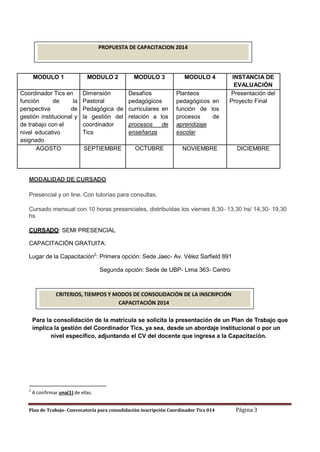 PROPUESTA DE CAPACITACION 2014

MODULO 1

MODULO 2

MODULO 3

Coordinador Tics en
función
de
la
perspectiva
de
gestión institucional y
de trabajo con el
nivel educativo
asignado
AGOSTO

Dimensión
Pastoral
Pedagógica de
la gestión del
coordinador
Tics

Desafíos
pedagógicos
curriculares en
relación a los
procesos
de
enseñanza

SEPTIEMBRE

OCTUBRE

MODULO 4
Planteos
pedagógicos en
función de los
procesos
de
aprendizaje
escolar

INSTANCIA DE
EVALUACIÓN
Presentación del
Proyecto Final

NOVIEMBRE

DICIEMBRE

MODALIDAD DE CURSADO
Presencial y on line. Con tutorías para consultas.
Cursado mensual con 10 horas presenciales, distribuídas los viernes 8,30- 13,30 hs/ 14,30- 19,30
hs
CURSADO: SEMI PRESENCIAL
CAPACITACIÒN GRATUITA:
Lugar de la Capacitación2: Primera opción: Sede Jaec- Av. Vélez Sarfield 891
Segunda opción: Sede de UBP- Lima 363- Centro

CRITERIOS, TIEMPOS Y MODOS DE CONSOLIDACIÓN DE LA INSCRIPCIÓN
CAPACITACIÓN 2014
Para la consolidación de la matrícula se solicita la presentación de un Plan de Trabajo que
implica la gestión del Coordinador Tics, ya sea, desde un abordaje institucional o por un
nivel específico, adjuntando el CV del docente que ingresa a la Capacitación.

2

A confirmar una(1) de ellas.

Plan de Trabajo- Convocatoria para consolidación inscripción Coordinador Tics 014

Página 3

 