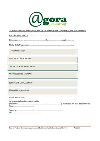 FORMULARIO DE PRESENTACION DE LA PROPUESTA COORDINADOR TICS (Anexo1)
ESCUELA/INSTITUTO:……… …………………………………………
Dirección:………………………………………Tel…………………..mail:…………
Título de la Propuesta:…………………………………………………………….....
FUNDAMENTACIÓN

AREA PROBLEMÁTICA FOCAL

OBJETIVO GENERAL Y ESPECÍFICOS

METODOLOGÍA DE ABORDAJE

ESTRATEGIAS A IMPLEMENTAR

ACCIONES A DESARROLLAR

IMPACTO ESPERADO
La propuesta fue elaborada por el/la
profesor/a:……………………………………………………………. y autorizada por el/la directora/a de
Nivel:……………………………
Nombre:…………………………………………………………………..
dni:…………………………………………

Plan de Trabajo- Convocatoria para consolidación inscripción Coordinador Tics 014

Página 6

 
