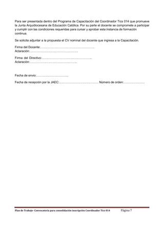 Para ser presentada dentro del Programa de Capacitación del Coordinador Tics 014 que promueve
la Junta Arquidiocesana de Educación Católica. Por su parte el docente se compromete a participar
y cumplir con las condiciones requeridas para cursar y aprobar esta instancia de formación
continua.
Se solicita adjuntar a la propuesta el CV nominal del docente que ingresa a la Capacitación.
Firma del Docente:………………………………………………
Aclaración:…………………………………………
Firma del Directivo:…………………………………………..
Aclaración:………………………………………..

Fecha de envio:…………………………..
Fecha de recepción por la JAEC:………………………………… Número de orden:…………………

Plan de Trabajo- Convocatoria para consolidación inscripción Coordinador Tics 014

Página 7

 