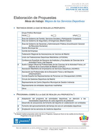 AVANCE PLAN
ESTRATÉGICO PARA
EL FOMENTO DEL
DEPORTE DE BASE
EN MADRID

Elaboración de Propuestas
Mesa de trabajo: Mejora de los Servicios Deportivos
 INSTANCIA DESDE LA QUE SE REALIZA LA PROPUESTA:
Grupo Político Municipal:
PSOE

IU

UPyD

Área de Gobierno de Familia, Servicios Sociales y Participación Ciudadana
Área de Gobierno de Seguridad y Emergencias (Madrid Salud)
Área de Gobierno de Hacienda y Administración Pública (Coordinación General
de Recursos Humanos)
Distrito Municipal de: _______________________
Comité de Empresa
Federación Regional de Asociaciones de Vecinos de Madrid
Unión de Federaciones Deportivas Madrileñas (UFEDEMA)

X

Conferencia Española de Decanos de Institutos y Facultades de Ciencias de la
Actividad Física y del Deporte
Ilustre Colegio Oficial de Profesionales de las Ciencias de la Actividad Física y el
Deporte de la Comunidad de Madrid (COPLEF)
Asociación Madrileña de Empresarios de Servicios Deportivos (ASOMED)
Asociación de Profesionales de la Educación Física y del Deporte
(PROFESPORT)
Comité Español de Representantes de Personas con Discapacidad (CERMI)
Círculo de Gestores Deportivos de Madrid
Representante de Centro Deportivo Municipal de Gestión Indirecta
Representante de entidades deportivas madrileñas
Otros………….

 PROGRAMA/S SOBRE EL/LOS QUE SE REALIZA LA/S PROPUESTA/S1:
X

Adaptación del programa de actividades deportivas, en atención a las
necesidades específicas de cada segmento de población
Desarrollo de actuaciones de fomento del deporte en colaboración con entidades

X

Fomento del aprovechamiento del tiempo de ocio en actividades deportivas

X

Ampliación de los servicios de medicina deportiva

______________________________________________________
1

Si desea/n realizar propuestas sobre más de un Programa, marque por favor en las casillas de los diversos
Programas a los que se referirá

ÁREA DE GOBIERNO DE LAS ARTES, DEPORTES Y TURISMO / ÁREA DELEGADA DE DEPORTES – DIRECCIÓN GENERAL DE DEPORTES
C/ Alfonso XI, 3 – 6ª Planta (28014) - Madrid

 