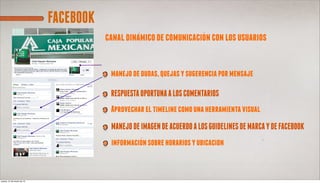 FACEBOOK
                                       canal dinamico de comunicacion con los usuarios


                                        manejo de dudas, quejas y sugerencia por mensaje

                                        RESPUESTA OPORTUNA A LOS COMENTARIOS
                                        Aprovechar el timeline como una herramienta visual
                                        MANEJO DE IMAGEN DE ACUERDO A LOS GUIDELINES DE MARCA Y DE FACEBOOK
                                        informacion sobre horarios y ubicacion



jueves, 21 de marzo de 13
 