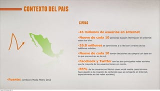 contexto del pais
                                                    cifras
                                                   *45   millones de usuarios en Internet
                                                   *Nueve de         cada 10 personas buscan información en Internet
                                                   todos los días.

                                                   *26.8 millones de conexiones a la red son a través de los
                                                   teléfonos móviles.

                                                   *Nueve de cada 10 toman decisiones de compra con base en
                                                   lo que encuentran en la red.

                                                   *Facebook y Twitter son las dos principales redes sociales
                                                   que la mayoría de los usuarios tienen en mente.

                                                   *85% de los usuarios en México usan social media (este término
                                                   hace alusión a la creación de contenido que se comparte en Internet,
                                                   especialmente en las redes sociales).

             *Fuente: comScore Media Metrix 2012




jueves, 21 de marzo de 13
 