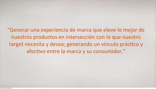 “Generar	
  una	
  experiencia	
  de	
  marca	
  que	
  eleve	
  lo	
  mejor	
  de	
  
                nuestros	
  productos	
  en	
  intersección	
  con	
  lo	
  que	
  nuestro	
  
               target	
  necesita	
  y	
  desea;	
  generando	
  un	
  vínculo	
  prác<co	
  y	
  
                          afec<vo	
  entre	
  la	
  marca	
  y	
  su	
  consumidor.”




jueves, 21 de marzo de 13
 