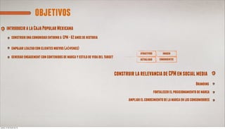 objetivos
        introducir a la Caja Popular Mexicana
               construir una comunidad entorno a CPM - 62 anos de historia

               empujar lealtad con clientes nuevos (jóvenes)
                                                                                                       atractivos         imagen
               generar engagement con contenidos de marca y estilo de vida del target                 actualidad        congruentes



                                                                                        construir la relevancia de CPM en social media
                                                                                                                                                Branding
                                                                                                                    fortalecer el posicionamiento de marca
                                                                                               ampliar el conocimiento de la marca en los consumidores




jueves, 21 de marzo de 13
 