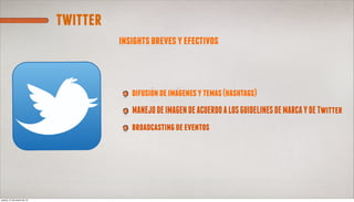 twitter
                                      insights breves y efectivos



                                         difusion de imagenes y temas (hashtags)
                                         MANEJO DE IMAGEN DE ACUERDO A LOS GUIDELINES DE MARCA Y DE Twitter
                                         broadcasting de eventos




jueves, 21 de marzo de 13
 