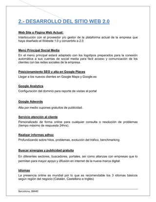 2.- DESARROLLO DEL SITIO WEB 2.0

Web Site o Página Web Actual:
Interlocución con el proveedor y/o gestor de la plataforma actual de la empresa que
haya diseñado el Website 1.0 y convertirlo a 2.0


Menú Principal Social Media
En el menú principal estará adaptado con los logotipos preparados para la conexión
automática a sus cuentas de social media para fácil acceso y comunicación de los
clientes con las redes sociales de la empresa.


Posicionamiento SEO y alta en Google Places
Llegar a los nuevos clientes en Google Maps y Google.es


Google Analytics
Configuración del dominio para reporte de visitas al portal


Google Adwords
Alta por medio cupones gratuitos de publicidad.


Servicio atención al cliente
Personalizado de forma online para cualquier consulta o resolución de problemas
(tiempo máximo de respuesta 24hrs).


Realizar informes adhoc
Profundizando sobre hitos, problemas, evolución del tráfico, benchmarking


Buscar sinergias y publicidad gratuita
En diferentes sectores, buscadores, portales, así como alianzas con empresas que lo
permitan para mayor apoyo y difusión en internet de la nueva marca digital


Idiomas
La presencia online es mundial por lo que es recomendable los 3 idiomas básicos
según región del negocio (Catalán, Castellano e Inglés)


Barcelona, 08440
 